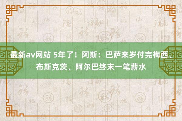 最新av网站 5年了！阿斯：巴萨来岁付完梅西、布斯克茨、阿尔巴终末一笔薪水