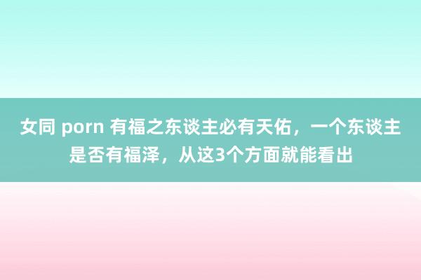 女同 porn 有福之东谈主必有天佑，一个东谈主是否有福泽，从这3个方面就能看出
