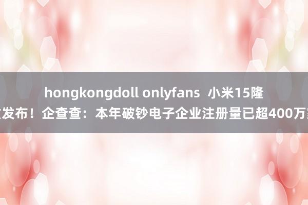 hongkongdoll onlyfans  小米15隆重发布！企查查：本年破钞电子企业注册量已超400万家