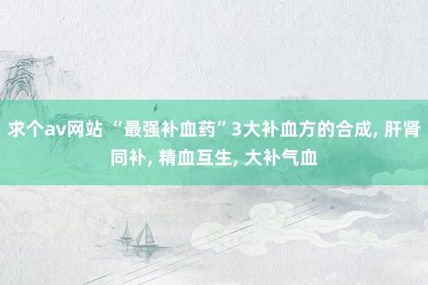 求个av网站 “最强补血药”3大补血方的合成, 肝肾同补, 精血互生, 大补气血