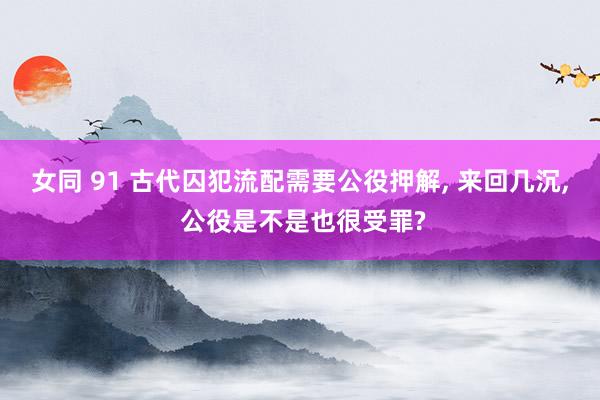 女同 91 古代囚犯流配需要公役押解, 来回几沉, 公役是不是也很受罪?