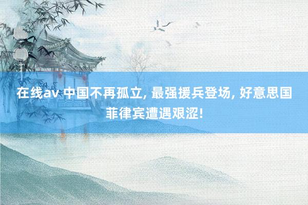 在线av 中国不再孤立， 最强援兵登场， 好意思国菲律宾遭遇艰涩!