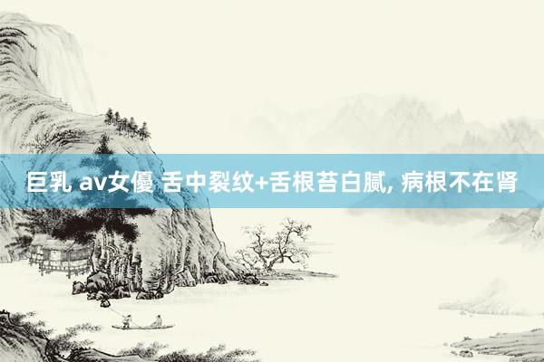 巨乳 av女優 舌中裂纹+舌根苔白腻， 病根不在肾
