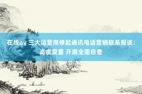 在线av 三大运营商修起通讯电话营销联系报谈：高度爱重 开展全面自查