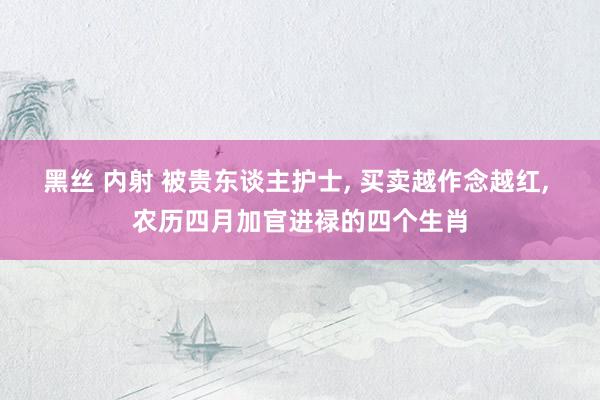黑丝 内射 被贵东谈主护士, 买卖越作念越红, 农历四月加官进禄的四个生肖