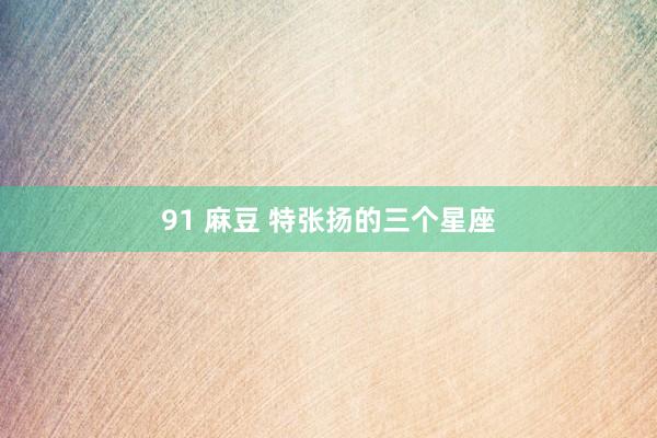 91 麻豆 特张扬的三个星座