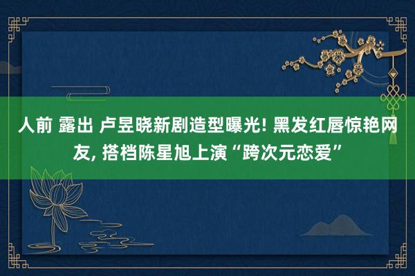 人前 露出 卢昱晓新剧造型曝光! 黑发红唇惊艳网友, 搭档陈星旭上演“跨次元恋爱”