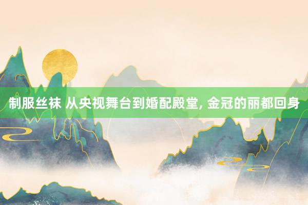 制服丝袜 从央视舞台到婚配殿堂, 金冠的丽都回身