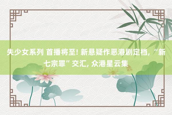 失少女系列 首播将至! 新悬疑作恶港剧定档, “新七宗罪”交汇, 众港星云集