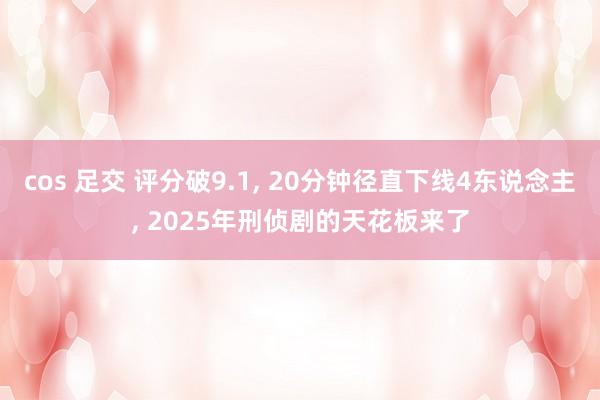 cos 足交 评分破9.1, 20分钟径直下线4东说念主, 2025年刑侦剧的天花板来了