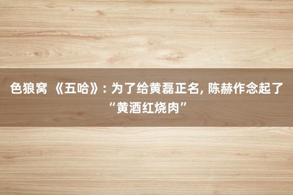 色狼窝 《五哈》: 为了给黄磊正名, 陈赫作念起了“黄酒红烧肉”
