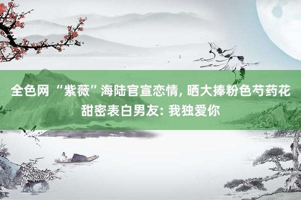 全色网 “紫薇”海陆官宣恋情, 晒大捧粉色芍药花甜密表白男友: 我独爱你