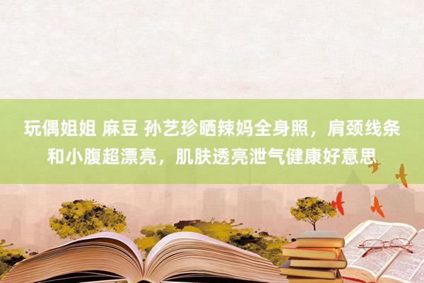 玩偶姐姐 麻豆 孙艺珍晒辣妈全身照，肩颈线条和小腹超漂亮，肌肤透亮泄气健康好意思