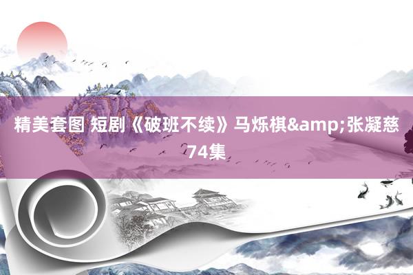 精美套图 短剧《破班不续》马烁棋&张凝慈74集