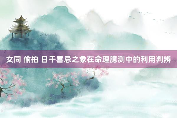 女同 偷拍 日干喜忌之象在命理臆测中的利用判辨